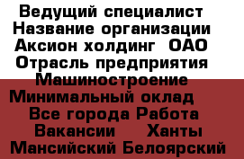 Ведущий специалист › Название организации ­ Аксион-холдинг, ОАО › Отрасль предприятия ­ Машиностроение › Минимальный оклад ­ 1 - Все города Работа » Вакансии   . Ханты-Мансийский,Белоярский г.